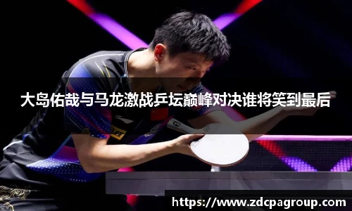 大岛佑哉与马龙激战乒坛巅峰对决谁将笑到最后
