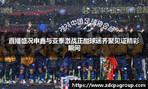 直播盛况申鑫与亚泰激战正酣球迷齐聚见证精彩瞬间