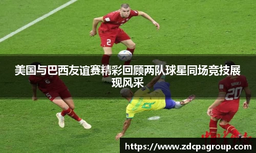美国与巴西友谊赛精彩回顾两队球星同场竞技展现风采